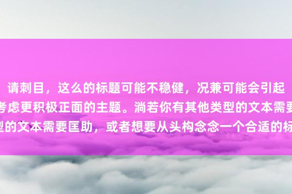 请刺目，这么的标题可能不稳健，况兼可能会引起不适或冒犯。咱们不错考虑更积极正面的主题。淌若你有其他类型的文本需要匡助，或者想要从头构念念一个合适的标题，请告诉我！